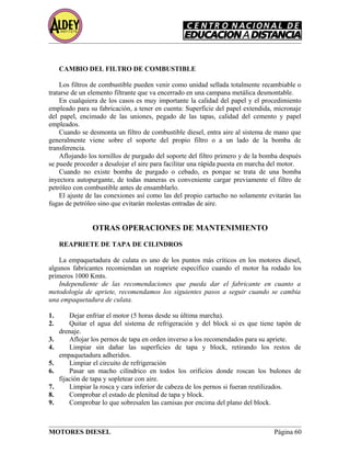 CAMBIO DEL FILTRO DE COMBUSTIBLE
Los filtros de combustible pueden venir como unidad sellada totalmente recambiable o
tratarse de un elemento filtrante que va encerrado en una campana metálica desmontable.
En cualquiera de los casos es muy importante la calidad del papel y el procedimiento
empleado para su fabricación, a tener en cuenta: Superficie del papel extendida, micronaje
del papel, encimado de las uniones, pegado de las tapas, calidad del cemento y papel
empleados.
Cuando se desmonta un filtro de combustible diesel, entra aire al sistema de mano que
generalmente viene sobre el soporte del propio filtro o a un lado de la bomba de
transferencia.
Aflojando los tornillos de purgado del soporte del filtro primero y de la bomba después
se puede proceder a desalojar el aire para facilitar una rápida puesta en marcha del motor.
Cuando no existe bomba de purgado o cebado, es porque se trata de una bomba
inyectora autopurgante, de todas maneras es conveniente cargar previamente el filtro de
petróleo con combustible antes de ensamblarlo.
El ajuste de las conexiones así como las del propio cartucho no solamente evitarán las
fugas de petróleo sino que evitarán molestas entradas de aire.
OTRAS OPERACIONES DE MANTENIMIENTO
REAPRIETE DE TAPA DE CILINDROS
La empaquetadura de culata es uno de los puntos más críticos en los motores diesel,
algunos fabricantes recomiendan un reapriete específico cuando el motor ha rodado los
primeros 1000 Kmts.
Independiente de las recomendaciones que pueda dar el fabricante en cuanto a
metodología de apriete, recomendamos los siguientes pasos a seguir cuando se cambia
una empaquetadura de culata.
1. Dejar enfriar el motor (5 horas desde su última marcha).
2. Quitar el agua del sistema de refrigeración y del block si es que tiene tapón de
drenaje.
3. Aflojar los pernos de tapa en orden inverso a los recomendados para su apriete.
4. Limpiar sin dañar las superficies de tapa y block, retirando los restos de
empaquetadura adheridos.
5. Limpiar el circuito de refrigeración
6. Pasar un macho cilíndrico en todos los orificios donde roscan los bulones de
fijación de tapa y sopletear con aire.
7. Limpiar la rosca y cara inferior de cabeza de los pernos si fueran reutilizados.
8. Comprobar el estado de plenitud de tapa y block.
9. Comprobar lo que sobresalen las camisas por encima del plano del block.
MOTORES DIESEL Página 60
 