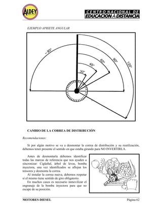 EJEMPLO APRIETE ANGULAR
CAMBIO DE LA CORREA DE DISTRIBUCIÓN
Recomendaciones:
Si por algún motivo se va a desmontar la correa de distribución y su reutilización,
debemos tener presente el sentido en que estaba girando para NO INVERTIRLA.
Antes de desmontarla debemos identificar
todas las marcas de referencia que nos ayuden a
sincronizar: Cigüeñal, árbol de levas, bomba
inyectora, una vez identificados se aflojan los
tensores y desmonta la correa.
Al instalar la correa nueva, debemos respetar
si el mismo tiene sentido de giro obligatorio.
En muchos casos es necesario inmovilizar el
engranaje de la bomba inyectora para que no
escape de su posición.
MOTORES DIESEL Página 62
 