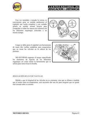 Una vez instalada y tensada la correa, es
conveniente girar en sentido antihorario el
cigüeñal una vuelta completa y con cuidado
girarlo en sentido normal horario para
comprobar si todas las marcas de referencia de
los diferentes engranajes coinciden a un
mismo tiempo.
Luego se debe girar el cigüeñal con herramienta
de mano dos vueltas completas para asegurarnos
que no tocan las válvulas en la cabeza de los
pistones.
NO OLVIDAR reapretar al torque especificado
los elementos de fijación de los diferentes
engranajes así como retirar la herramienta que se
utilizó para inmovilizar la bomba.
REGULACIÓN DE LUZ DE VALVULAS
Debido a que la longitud de las válvulas no es constante, sino que se dilatan a medida
que el motor entra en temperatura, será necesario dar una luz para asegurar que no quede
mal cerrada sobre su asiento.
MOTORES DIESEL Página 63
 