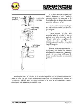 Si el motor no está equipado con
taqués hidráulicos que absorben
automáticamente los cambios en la
longitud de las válvulas será necesario
controlar cada tanto su luz.
Más aún si tenemos en cuenta que
las piezas intervinientes son afectadas
por desgaste.
Existen muchos métodos para
controlar la luz de válvulas, en frío, en
caliente pero todos coinciden que la
válvula debe estar completamente
cerrada o sea que la leva
correspondiente a ella debe estar en el
ángulo de reposo.
Algunos motores poseen tornillo y
contratuerca de regulación (motores
con balancines) y otros se regulan por
medio de espesores calibrados de
forma circular llamados comúnmente
pastillas.
Para regular la luz de válvulas en un motor con pastillas, no es necesario demostrar el
árbol de levas, ya que existen herramientas especiales, que comprimen los resortes de
válvulas para liberar y poder retirar las pastillas a fin de medirlas, seleccionando el espesor
conveniente que nos aseguren la luz correcta.
MOTORES DIESEL Página 64
 