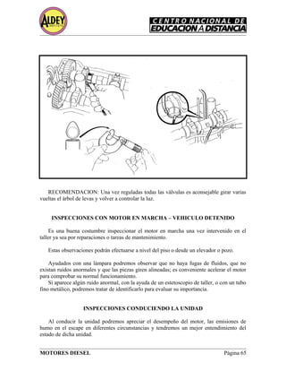 RECOMENDACION: Una vez reguladas todas las válvulas es aconsejable girar varias
vueltas el árbol de levas y volver a controlar la luz.
INSPECCIONES CON MOTOR EN MARCHA – VEHICULO DETENIDO
Es una buena costumbre inspeccionar el motor en marcha una vez intervenido en el
taller ya sea por reparaciones o tareas de mantenimiento.
Estas observaciones podrán efectuarse a nivel del piso o desde un elevador o pozo.
Ayudados con una lámpara podremos observar que no haya fugas de fluidos, que no
existan ruidos anormales y que las piezas giren alineadas; es conveniente acelerar el motor
para comprobar su normal funcionamiento.
Si aparece algún ruido anormal, con la ayuda de un estetoscopio de taller, o con un tubo
fino metálico, podremos tratar de identificarlo para evaluar su importancia.
INSPECCIONES CONDUCIENDO LA UNIDAD
Al conducir la unidad podremos apreciar el desempeño del motor, las emisiones de
humo en el escape en diferentes circunstancias y tendremos un mejor entendimiento del
estado de dicha unidad.
MOTORES DIESEL Página 65
 