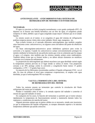 ANTICONGELANTE – ANTICORROSIVO PARA SISTEMAS DE
REFRIGERACIÓN DE MOTORES Y/O INTERCOOLER
NECESIDAD:
El agua se convierte en hielo (congela) normalmente a cero grado centígrado (0ºC). Si
dejamos en el freezer una botella hermética con un litro de agua, al congelarse puede
romperse el vidrio, debido a que el agua congelada ocupa mayor volumen que en el estado
líquido.
Lo mismo ocurre en el motor, si se congelara el agua del sistema de refrigeración
podrían romperse piezas vitales tales como radiador, block, tapa, mangones, etc.
Para evitarlo existen en el mercado diferentes anticongelantes que también cumplen
otras funciones como: anticorrosivos y en algunos casos elevadores del punto de ebullición
del agua.
Un buen anticongelante-anticorrosivo posee inhibidores químicos para evitar la
corrosión y la espuma. Cuando los anticorrosivos actúan convenientemente protegen los
metales mediante la formación de una película neutra que evita no solamente que los ataque
el agua y el oxígeno, sino también que los mismos metales actúen como catalizadores.
También deben evitar que se formen ácidos y no deben afectar elementos no metálicos
existentes en el sistema de enfriamiento.
La proporción de anticongelante que deberá mezclarse con agua destilada variará según
la temperatura mínima prevista en el lugar donde se utiliza el motor. Una proporción
cercana a un 30% protege contra la corrosión y congelación hasta menos 15 grados
centígrados, (-15ºC = 15 grados bajo cero).
La mayoría de los fabricantes recomiendan cambiar el líquido refrigerante UNA vez al
año. En caso de rellenar el nivel para compensar evaporaciones, se emplea solo agua
destilada, ya que el anticongelante NO se evapora.
VALVULA TERMOSTATICA DEL SISTEMA
DE REFRIGERACIÓN DEL MOTOR
Todos los motores poseen un termostato que controla la circulación del fluido
refrigerante del motor por el radiador.
Pueden ir instalados entre el motor y la entrada superior del radiador o controlar el
retorno de agua del radiador al motor.
En cualquiera de los casos, la función del termostato es permitir que el motor alcance
rápidamente la temperatura de funcionamiento normal y mantenerla durante todos los
regímenes y condiciones de marcha del motor.
Algunas personas opinan que en países cálidos no es necesario, siendo esto incorrecto,
ya que la temperatura del líquido refrigerante, es siempre altamente superior a la máxima
temperatura ambiente que pueda conocerse.
MOTORES DIESEL Página 66
 