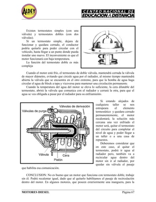 Existen termostatos simples (con una
válvula) y termostatos dobles (con dos
válvulas).
Si un termostato simple, dejara de
funcionar y quedara cerrado, el conductor
podría quitarlo para poder circular con el
vehículo, hasta llegar a un punto donde pueda
instalar uno nuevo. El inconveniente es que el
motor funcionará con baja temperatura.
La función del termostato doble es más
compleja
Cuando el motor está frío, el termostato de doble válvula, mantendrá cerrada la válvula
de mayor diámetro, evitando que circule agua por el radiador, al mismo tiempo mantendrá
abierta la válvula que se encuentra en el otro extremo, para que la bomba de agua haga
circular el agua de block a tapa y viceversa para mantener una circulación permanente.
Cuando la temperatura del agua del motor se eleva lo suficiente, la cera dilatable del
termostato, abrirá la válvula que comunica con el radiador y cerrará la otra, para que el
agua se vea obligada a pasar por el radiador para su enfriamiento.
Si estando alejados de
cualquiera taller se nos
estropeara el elemento
termostático y quedara cerrado
permanentemente, el motor
recalentará; la solución más
cercana una vez enfriado el
motor será, quitar el termostato
del circuito para completar el
nivel de agua y poder llegar a
un taller o a una casa de
repuestos.
Deberemos considerar que
en este caso, al quitar el
termostato, podrá ir agua al
radiador pero, también va a
recircular agua dentro del
motor sin ir al radiador, por
quedar sin válvula el pasaje
que habilita esa comunicación.
CONCLUSION: No es bueno que un motor que funciona con termostato doble, trabaje
sin él. Podrá recalentar igual, dado que al quitarlo habilitamos el pasaje de recirculación
dentro del motor. En algunos motores, que poseen exteriormente una manguera, para la
MOTORES DIESEL Página 67
 