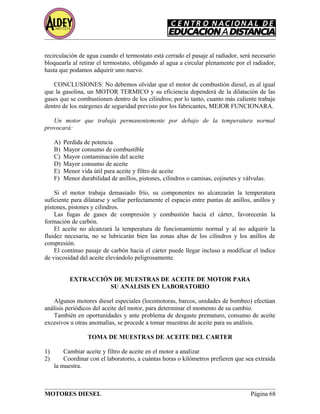 recirculación de agua cuando el termostato está cerrado el pasaje al radiador, será necesario
bloquearla al retirar el termostato, obligando al agua a circular plenamente por el radiador,
hasta que podamos adquirir uno nuevo.
CONCLUSIONES: No debemos olvidar que el motor de combustión diesel, es al igual
que la gasolina, un MOTOR TERMICO y su eficiencia dependerá de la dilatación de las
gases que se combustionen dentro de los cilindros; por lo tanto, cuanto más caliente trabaje
dentro de los márgenes de seguridad previsto por los fabricantes, MEJOR FUNCIONARA.
Un motor que trabaja permanentemente por debajo de la temperatura normal
provocará:
A) Perdida de potencia
B) Mayor consumo de combustible
C) Mayor contaminación del aceite
D) Mayor consumo de aceite
E) Menor vida útil para aceite y filtro de aceite
F) Menor durabilidad de anillos, pistones, cilindros o camisas, cojinetes y válvulas.
Si el motor trabaja demasiado frío, su componentes no alcanzarán la temperatura
suficiente para dilatarse y sellar perfectamente el espacio entre puntas de anillos, anillos y
pistones, pistones y cilindros.
Las fugas de gases de compresión y combustión hacia el cárter, favorecerán la
formación de carbón.
El aceite no alcanzará la temperatura de funcionamiento normal y al no adquirir la
fluidez necesaria, no se lubricarán bien las zonas altas de los cilindros y los anillos de
compresión.
El continuo pasaje de carbón hacia el cárter puede llegar incluso a modificar el índice
de viscosidad del aceite elevándolo peligrosamente.
EXTRACCIÓN DE MUESTRAS DE ACEITE DE MOTOR PARA
SU ANALISIS EN LABORATORIO
Algunos motores diesel especiales (locomotoras, barcos, unidades de bombeo) efectúan
análisis periódicos del aceite del motor, para determinar el momento de su cambio.
También en oportunidades y ante problema de desgaste prematuro, consumo de aceite
excesivos u otras anomalías, se procede a tomar muestras de aceite para su análisis.
TOMA DE MUESTRAS DE ACEITE DEL CARTER
1) Cambiar aceite y filtro de aceite en el motor a analizar
2) Coordinar con el laboratorio, a cuántas horas o kilómetros prefieren que sea extraída
la muestra.
MOTORES DIESEL Página 68
 