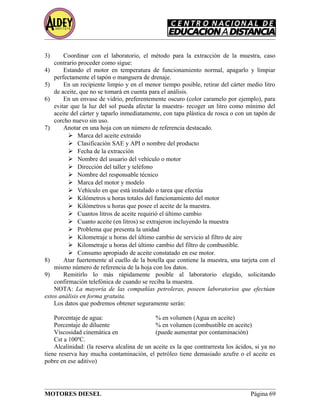 3) Coordinar con el laboratorio, el método para la extracción de la muestra, caso
contrario proceder como sigue:
4) Estando el motor en temperatura de funcionamiento normal, apagarlo y limpiar
perfectamente el tapón o manguera de drenaje.
5) En un recipiente limpio y en el menor tiempo posible, retirar del cárter medio litro
de aceite, que no se tomará en cuenta para el análisis.
6) En un envase de vidrio, preferentemente oscuro (color caramelo por ejemplo), para
evitar que la luz del sol pueda afectar la muestra- recoger un litro como mínimo del
aceite del cárter y taparlo inmediatamente, con tapa plástica de rosca o con un tapón de
corcho nuevo sin uso.
7) Anotar en una hoja con un número de referencia destacado.
 Marca del aceite extraído
 Clasificación SAE y API o nombre del producto
 Fecha de la extracción
 Nombre del usuario del vehículo o motor
 Dirección del taller y teléfono
 Nombre del responsable técnico
 Marca del motor y modelo
 Vehículo en que está instalado o tarea que efectúa
 Kilómetros u horas totales del funcionamiento del motor
 Kilómetros u horas que posee el aceite de la muestra.
 Cuantos litros de aceite requirió el último cambio
 Cuanto aceite (en litros) se extrajeron incluyendo la muestra
 Problema que presenta la unidad
 Kilometraje u horas del último cambio de servicio al filtro de aire
 Kilometraje u horas del último cambio del filtro de combustible.
 Consumo apropiado de aceite constatado en ese motor.
8) Atar fuertemente al cuello de la botella que contiene la muestra, una tarjeta con el
mismo número de referencia de la hoja con los datos.
9) Remitirlo lo más rápidamente posible al laboratorio elegido, solicitando
confirmación telefónica de cuando se reciba la muestra.
NOTA: La mayoría de las compañías petroleras, poseen laboratorios que efectúan
estos análisis en forma gratuita.
Los datos que podremos obtener seguramente serán:
Porcentaje de agua: % en volumen (Agua en aceite)
Porcentaje de diluente % en volumen (combustible en aceite)
Viscosidad cinemática en (puede aumentar por contaminación)
Cst a 100ºC.
Alcalinidad: (la reserva alcalina de un aceite es la que contrarresta los ácidos, si ya no
tiene reserva hay mucha contaminación, el petróleo tiene demasiado azufre o el aceite es
pobre en ese aditivo)
MOTORES DIESEL Página 69
 