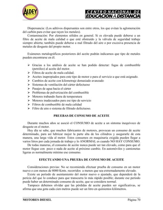Dispersancia: (Los aditivos dispersantes son entre otros, los que evitan la aglomeración
del carbón para evitar que rayen los metales).
Contaminación: Por elementos sólidos en general. Si es elevada puede deberse a un
filtro de aceite de mala calidad o que esté obstruido y la válvula de seguridad trabaje
siempre abierta; también puede deberse a mal filtrado del aire o por excesiva presencia de
metales de desgaste del propio motor.
Exámenes metalográficos posteriores del aceite podrán indicarnos que tipo de metales
pueden encontrarse en él.
 Gracias a los análisis de aceite se han podido detectar: fugas de combustible
(petróleo) al aceite del motor.
 Filtros de aceite de mala calidad.
 Aceites inapropiados para este tipo de motor o para el servicio a que está asignado.
 Cambios de aceite con kilometraje demasiado avanzado
 Sistemas de ventilación del cárter defectuoso
 Pasajes de agua hacia el cárter
 Problemas de pulverización del combustible
 Motores trabando fuera de temperatura
 Motores inadecuados para ese tipo de servicio
 Filtros de combustible de mala calidad
 Filtro de aire o sistema de filtrado defectuoso.
PRUEBAS DE CONSUMO DE ACEITE
Durante muchos años se asoció el CONSUMO de aceite a un síntoma inequívoco de
desgaste en el motor.
Hoy día se sabe, que muchos fabricantes de motores, provocan un consumo de aceite
determinado, para así lubricar mejor la parte alta de los cilindros y asegurarle de esta
manera, una larga vida al motor. Estos consumos en maquinaria exigida pueden llegar a
varios litros por cada jornada de trabajo y lo ANORMAL es cuando NO HAY CONSUMO.
De todas maneras, el consumo de aceite nunca puede ser tan elevado, como para que el
motor llegue con poco o nada de aceite al próximo cambio. En automóviles y camionetas
ligeras es normalmente mínimo ese consumo.
EFECTUANDO UNA PRUEBA DE CONSUMO DE ACEITE
Consideraciones previas: No se recomienda efectuar prueba de consumo en un motor
nuevo o con menos de 8000 Kmts. recorridos a menos que sea extremadamente elevado.
Existe un período de asentamiento del motor nuevo o ajustado, que dependerá de la
pericia del que lo conduce para que transcurra lo más rápido posible; durante ese período
puede haber un determinado consumo de aceite, que se considera normal.
Tampoco debemos olvidar que las pérdidas de aceite pueden ser significativas, se
afirma que una gota cada cien metros puede ser un litro en quinientos kilómetros.
MOTORES DIESEL Página 70
 
