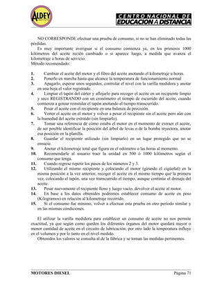 NO CORRESPONDE efectuar una prueba de consumo, si no se han eliminado todas las
pérdidas.
Es muy importante averiguar si el consumo comienza ya, en los primeros 1000
kilómetros del aceite recién cambiado o si aparece luego, a medida que avanza el
kilometraje u horas de servicio.
Método recomendado:
1. Cambiar el aceite del motor y el filtro del aceite anotando el kilometraje u horas.
2. Ponerlo en marcha hasta que alcance la temperatura de funcionamiento normal
3. Apagarlo, esperar unos segundos, controlar el nivel con la varilla medidora y anotar
en una hoja el valor registrado.
4. Limpiar el tapón del cárter y aflojarlo para recoger el aceite en un recipiente limpio
y seco REGISTRANDO con un cronómetro el tiempo de escurrido del aceite, cuando
comienza a gotear reinstalar el tapón anotando el tiempo transcurrido.
5. Pesar el aceite con el recipiente en una balanza de precisión.
6. Verter el aceite en el motor y volver a pesar el recipiente sin el aceite pero aún con
la humedad del aceite extraído (sin limpiarlo).
7. Tomar una referencia de cómo estaba el motor en el momento de extraer el aceite,
de ser posible identificar la posición del árbol de levas o de la bomba inyectora, anotar
esa posición en la planilla.
8. Guardar el recipiente utilizado (sin limpiarlo) en un lugar protegido que no se
ensucie.
9. Anotar el kilometraje total que figura en el odómetro o las horas al momento.
10. Recomendarle al usuario traer la unidad en 500 ó 1000 kilómetros según el
consumo que tenga.
11. Cuando regrese repetir los pasos de los números 2 y 3.
12. Utilizando el mismo recipiente y colocando el motor (girando el cigüeñal) en la
misma posición a la vez anterior, recoger el aceite en el mismo tiempo que la primera
vez, colocando el tapón, una vez transcurrido el tiempo, aunque continúe el drenaje del
aceite.
13. Pesar nuevamente el recipiente lleno y luego vacío, devolver el aceite al motor.
14. En base a los datos obtenidos podremos establecer consumo de aceite en peso
(Kilogramos) en relación al kilometraje recorrido.
15. Si el consumo fue mínimo, volver a efectuar esta prueba en otro período similar y
en las mismas condiciones.
El utilizar la varilla medidora para establecer un consumo de aceite no nos permite
exactitud, ya que según como queden los diferentes órganos del motor quedará mayor o
menor cantidad de aceite en el circuito de lubricación; por otro lado la temperatura influye
en el volumen y por lo tanto en el nivel medido.
Obtenidos los valores se consulta al de la fábrica y se toman las medidas pertinentes.
MOTORES DIESEL Página 71
 