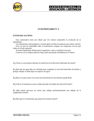 CUESTIONARIO Nº 2
ESTIMADO ALUMNO:
Este cuestionario tiene por objeto que Ud. mismo compruebe la evolución de su
aprendizaje.
Lea atentamente cada pregunta y en hoja aparte escriba la respuesta que estime correcta.
Una vez que ha respondido todo el cuestionario compare sus respuestas con las que
están en la hoja siguiente.
Si notara importantes diferencias le sugerimos vuelva a estudiar la lección.
Conserve en su carpeta todas las hojas, para que pueda consultarlas en el futuro.
1) ¿Cómo es conveniente efectuar el control de nivel del aceite lubricante del motor?
2) ¿Qué tipo de agua debe ser utilizada para completar el nivel del electrolito de batería y
porque siempre se debe dejar un espacio sin agua?
3) ¿Qué es lo que ocurre si la correa de transmisión de movimiento queda floja?
4) ¿Cuál es el momento en que se debe proceder al cambio del aceite del motor?
5) ¿Qué puede provocar un motor que trabaja permanentemente por debajo de la
temperatura normal?
6) ¿Para qué es el termostato que poseen los motores diesel?
MOTORES DIESEL Página 72
 
