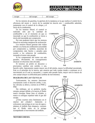 - escape del escape. del escape.
En los motores de gasolina, la apertura de la mariposa es la que realiza el control de la
eficiencia del motor a través de la cantidad de mezcla aire + combustible admitida,
juntamente con el control de la chispa y el
inicio de la combustión.
En los motores Diesel, el control es
realizado sólo por la cantidad de
combustible y en el momento en que es
inyectado ya que la combustión se inicia a
través del encendido por compresión.
Por esto podemos decir que los motores
Diesel no necesitan mariposa de aceleración.
Los motores Diesel generan más ruidos
debido a su forma de combustión (encendido
por compresión) y, también, necesitan de
componentes más fuertes y pesados para
resistir a los esfuerzos de combustión,
tornando al motor más pesado.
Si los componentes del motor son más
pesados, obviamente, no conseguiremos
alcanzar revoluciones más elevadas.
Si tenemos un pistón en descanso y
precisamos cambiar este sentido, o sea,
hacerlo subir, lógicamente cuanto mayor sea el del pistón, mayor la dificultad encontrada.
Este es el principio de la inercia, que enuncia que todo cuerpo tiende a continuar en el
movimiento en el cual se encuentra, y cuanto más pesado fuera, mayor será la inercia de
este cuerpo (mayor su dificultad para cambiar de movimiento).
DIAGRAMA DE LAS VÁLVULAS
Teóricamente, los motores funcionan
exactamente como el descrito arriba, o sea,
las válvulas se abren y cierran en el PMS y
PMI.
Sin embargo, así se perdería mucha
energía, porque debido a la inercia el fluido
nunca consigue llenar bien el cilindro, y
nunca se consigue expulsar todo el gas del
escape.
¿Cómo ocurren estos fenómenos en el
interior del cilindro?. Admisión: si
colocamos una jeringa en un vaso de agua y
jalamos el émbolo bien despacio, veremos
que el fluido entra en la jeringa
acompañando el movimiento del émbolo.
MOTORES DIESEL Página 8
 