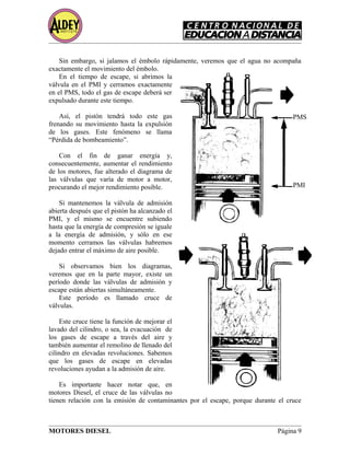 Sin embargo, si jalamos el émbolo rápidamente, veremos que el agua no acompaña
exactamente el movimiento del émbolo.
En el tiempo de escape, si abrimos la
válvula en el PMI y cerramos exactamente
en el PMS, todo el gas de escape deberá ser
expulsado durante este tiempo.
Así, el pistón tendrá todo este gas
frenando su movimiento hasta la expulsión
de los gases. Este fenómeno se llama
“Pérdida de bombeamiento”.
Con el fin de ganar energía y,
consecuentemente, aumentar el rendimiento
de los motores, fue alterado el diagrama de
las válvulas que varía de motor a motor,
procurando el mejor rendimiento posible.
Si mantenemos la válvula de admisión
abierta después que el pistón ha alcanzado el
PMI, y el mismo se encuentre subiendo
hasta que la energía de compresión se iguale
a la energía de admisión, y sólo en ese
momento cerramos las válvulas habremos
dejado entrar el máximo de aire posible.
Si observamos bien los diagramas,
veremos que en la parte mayor, existe un
período donde las válvulas de admisión y
escape están abiertas simultáneamente.
Este período es llamado cruce de
válvulas.
Este cruce tiene la función de mejorar el
lavado del cilindro, o sea, la evacuación de
los gases de escape a través del aire y
también aumentar el remolino de llenado del
cilindro en elevadas revoluciones. Sabemos
que los gases de escape en elevadas
revoluciones ayudan a la admisión de aire.
Es importante hacer notar que, en
motores Diesel, el cruce de las válvulas no
tienen relación con la emisión de contaminantes por el escape, porque durante el cruce
MOTORES DIESEL Página 9
PMS
PMI
 