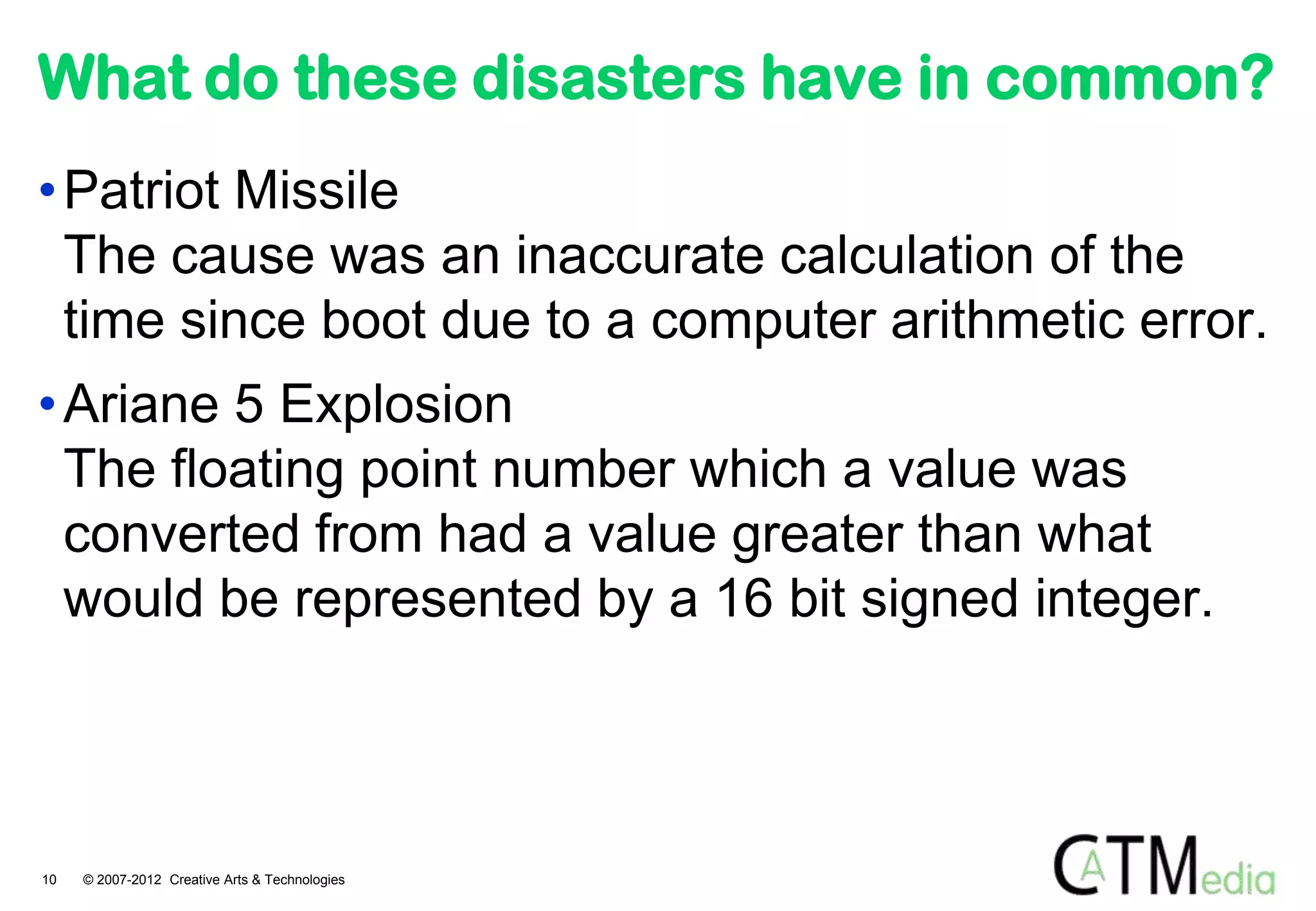 What do these disasters have in common?
• Patriot Missile
  The cause was an inaccurate calculation of the
  time since boot due to a computer arithmetic error.
• Ariane 5 Explosion
  The floating point number which a value was
  converted from had a value greater than what
  would be represented by a 16 bit signed integer.



10   © 2007-2012 Creative Arts & Technologies
 