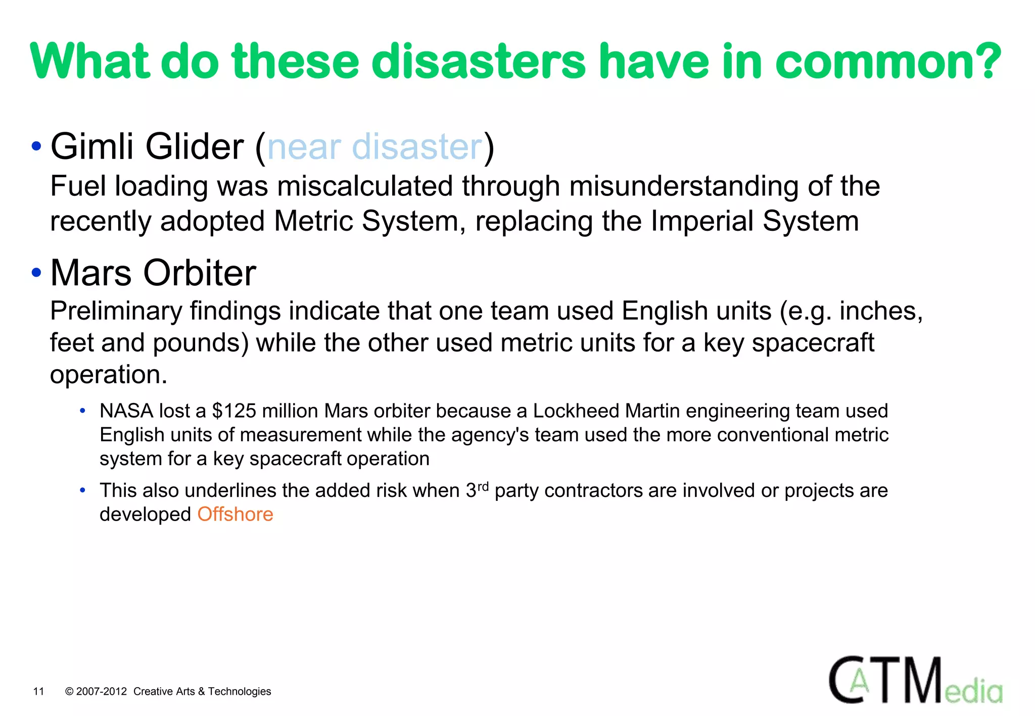 What do these disasters have in common?
• Gimli Glider (near disaster)
     Fuel loading was miscalculated through misunderstanding of the
     recently adopted Metric System, replacing the Imperial System
• Mars Orbiter
     Preliminary findings indicate that one team used English units (e.g. inches,
     feet and pounds) while the other used metric units for a key spacecraft
     operation.
        • NASA lost a $125 million Mars orbiter because a Lockheed Martin engineering team used
          English units of measurement while the agency's team used the more conventional metric
          system for a key spacecraft operation
        • This also underlines the added risk when 3 rd party contractors are involved or projects are
          developed Offshore




11    © 2007-2012 Creative Arts & Technologies
 