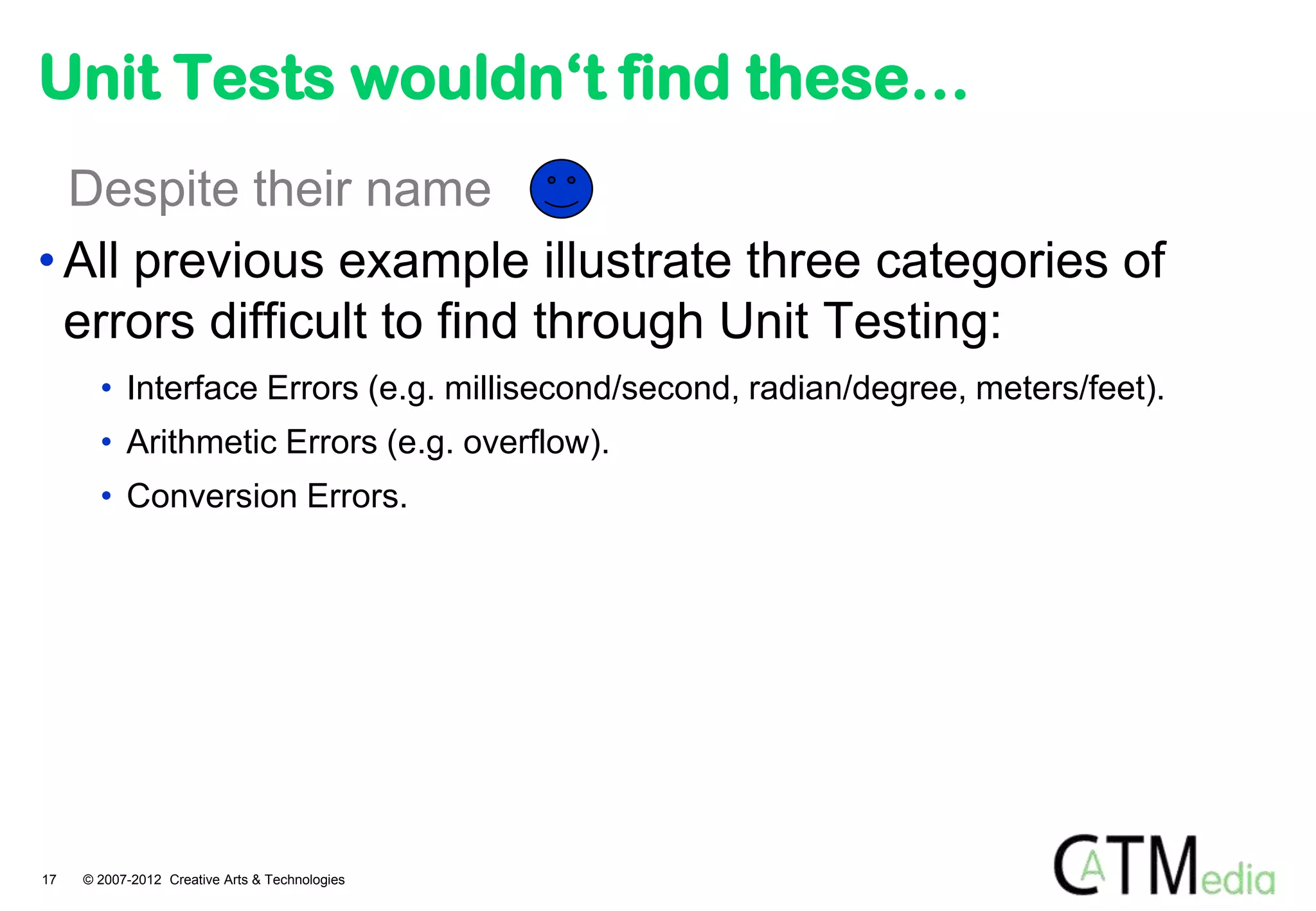 Unit Tests wouldn‘t find these…
  Despite their name
• All previous example illustrate three categories of
  errors difficult to find through Unit Testing:
       • Interface Errors (e.g. millisecond/second, radian/degree, meters/feet).
       • Arithmetic Errors (e.g. overflow).
       • Conversion Errors.




17   © 2007-2012 Creative Arts & Technologies
 