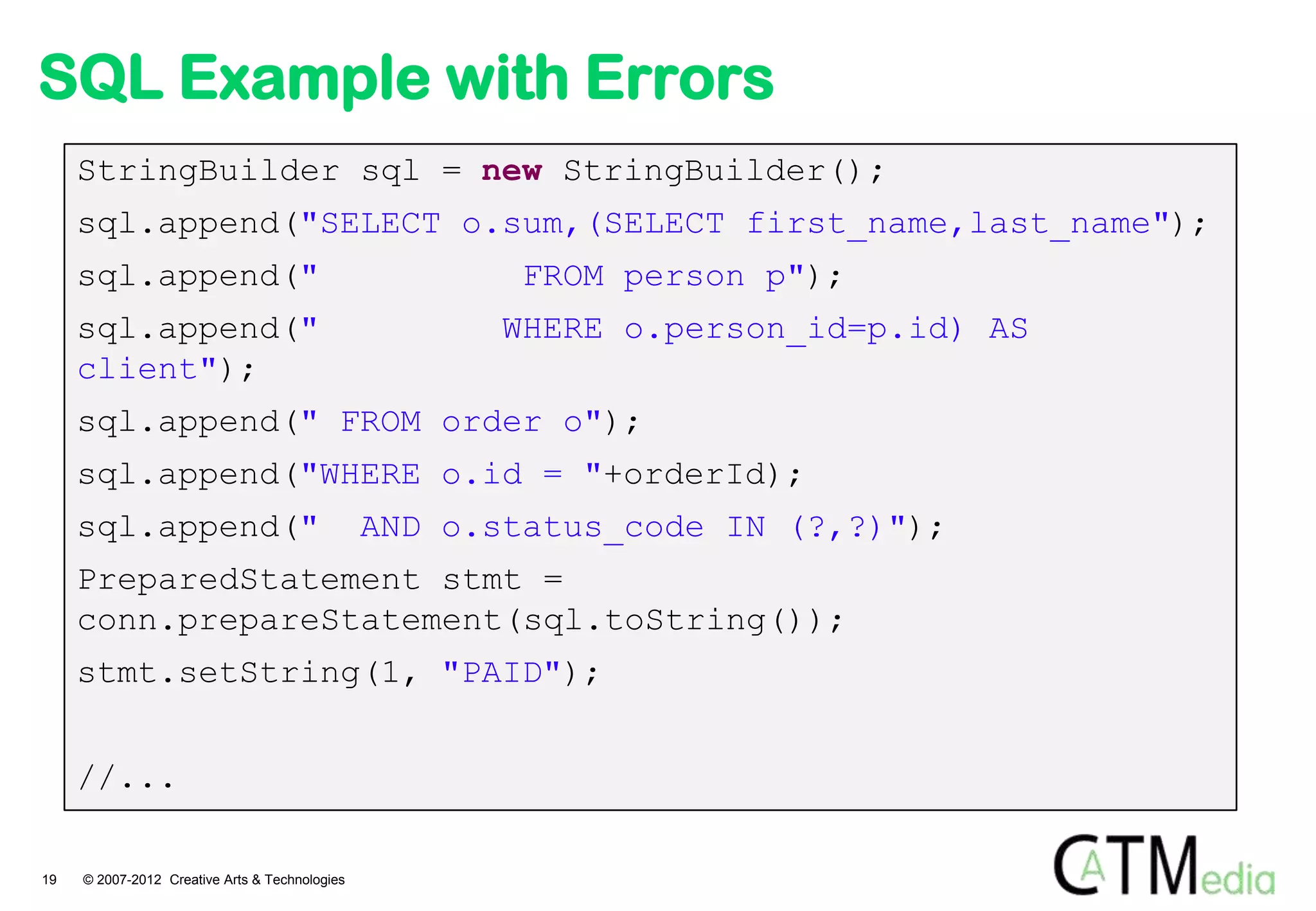 SQL Example with Errors
     StringBuilder sql = new StringBuilder();
     sql.append("SELECT o.sum,(SELECT first_name,last_name");
     sql.append("                                       FROM person p");
     sql.append("                                      WHERE o.person_id=p.id) AS
     client");
     sql.append(" FROM order o");
     sql.append("WHERE o.id = "+orderId);
     sql.append("                               AND o.status_code IN (?,?)");
     PreparedStatement stmt =
     conn.prepareStatement(sql.toString());
     stmt.setString(1, "PAID");


     //...

19   © 2007-2012 Creative Arts & Technologies
 