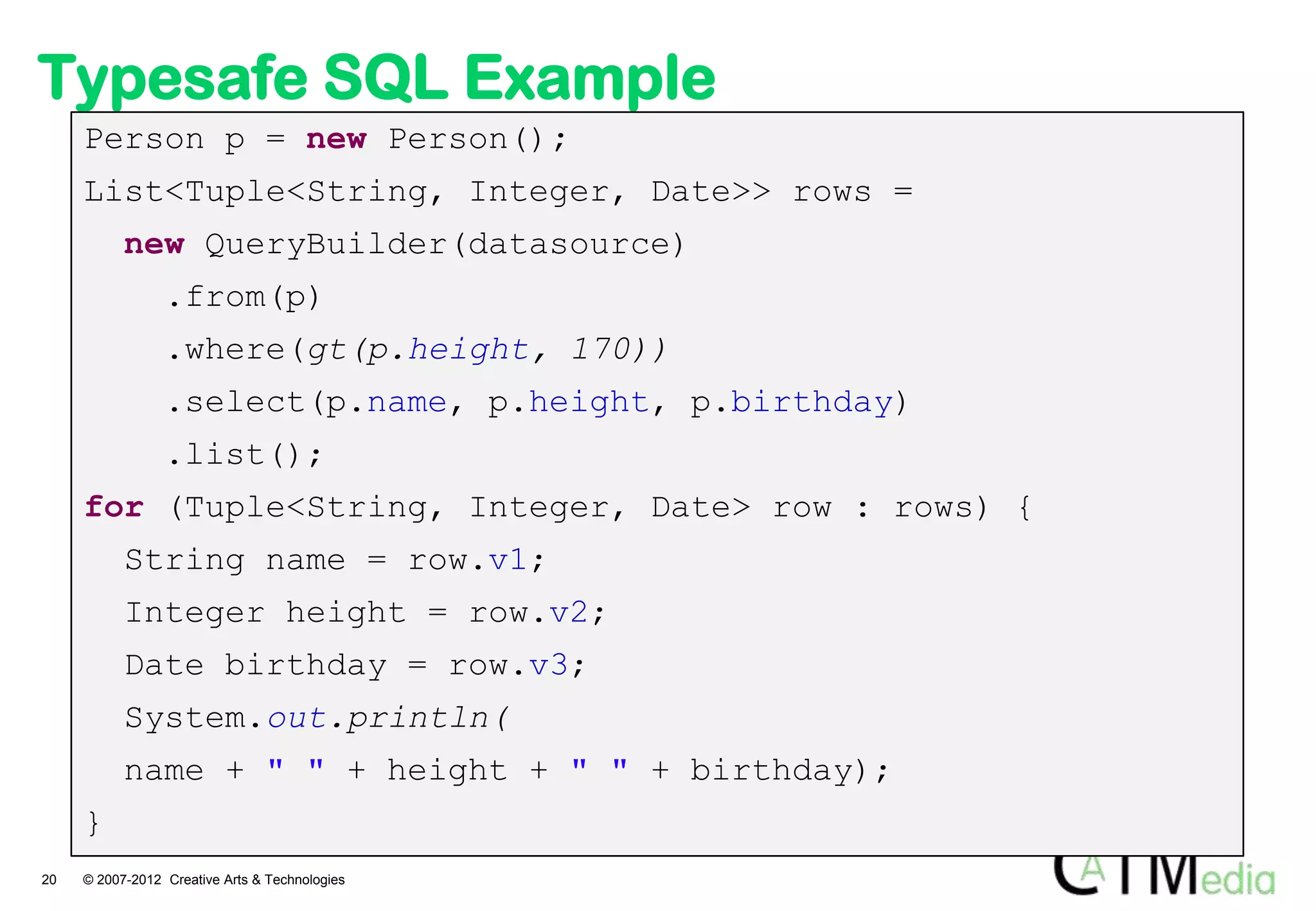 Typesafe SQL Example
     Person p = new Person();
     List<Tuple<String, Integer, Date>> rows =
           new QueryBuilder(datasource)
                 .from(p)
                 .where(gt(p.height, 170))
                 .select(p.name, p.height, p.birthday)
                 .list();
     for (Tuple<String, Integer, Date> row : rows) {
           String name = row.v1;
           Integer height = row.v2;
           Date birthday = row.v3;
           System.out.println(
           name + " " + height + " " + birthday);
     }
20   © 2007-2012 Creative Arts & Technologies
 