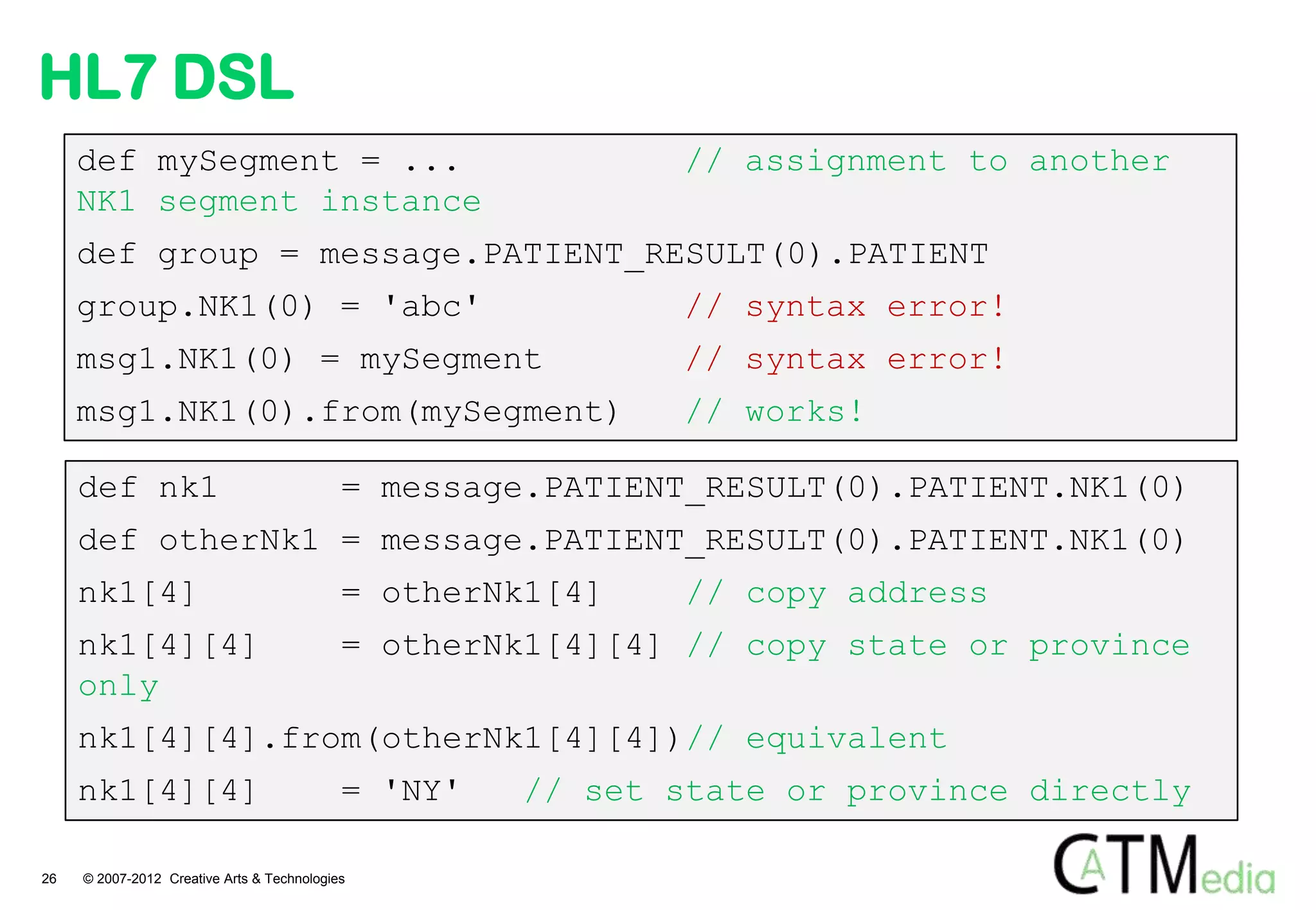 HL7 DSL
     def mySegment = ...                                    // assignment to another
     NK1 segment instance
     def group = message.PATIENT_RESULT(0).PATIENT
     group.NK1(0) = 'abc'                                   // syntax error!
     msg1.NK1(0) = mySegment                                // syntax error!
     msg1.NK1(0).from(mySegment)                            // works!

     def nk1                                = message.PATIENT_RESULT(0).PATIENT.NK1(0)
     def otherNk1 = message.PATIENT_RESULT(0).PATIENT.NK1(0)
     nk1[4]                                 = otherNk1[4]    // copy address
     nk1[4][4]                              = otherNk1[4][4] // copy state or province
     only
     nk1[4][4].from(otherNk1[4][4])// equivalent
     nk1[4][4]                              = 'NY'   // set state or province directly

26   © 2007-2012 Creative Arts & Technologies
 