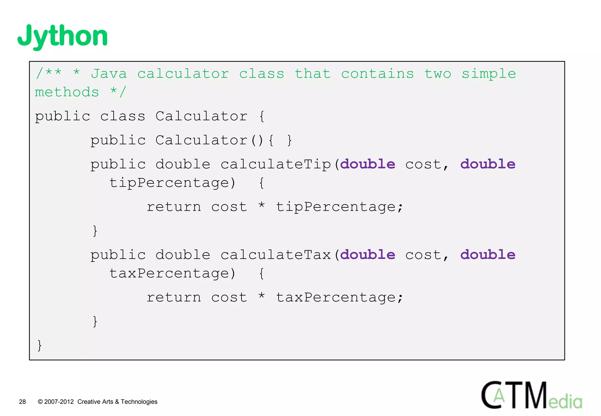 Jython
     /** * Java calculator class that contains two simple
     methods */
     public class Calculator {
                      public Calculator(){ }
                      public double calculateTip(double cost, double
                        tipPercentage) {
                                         return cost * tipPercentage;
                      }
                      public double calculateTax(double cost, double
                        taxPercentage) {
                                         return cost * taxPercentage;
                      }
     }


28   © 2007-2012 Creative Arts & Technologies
 