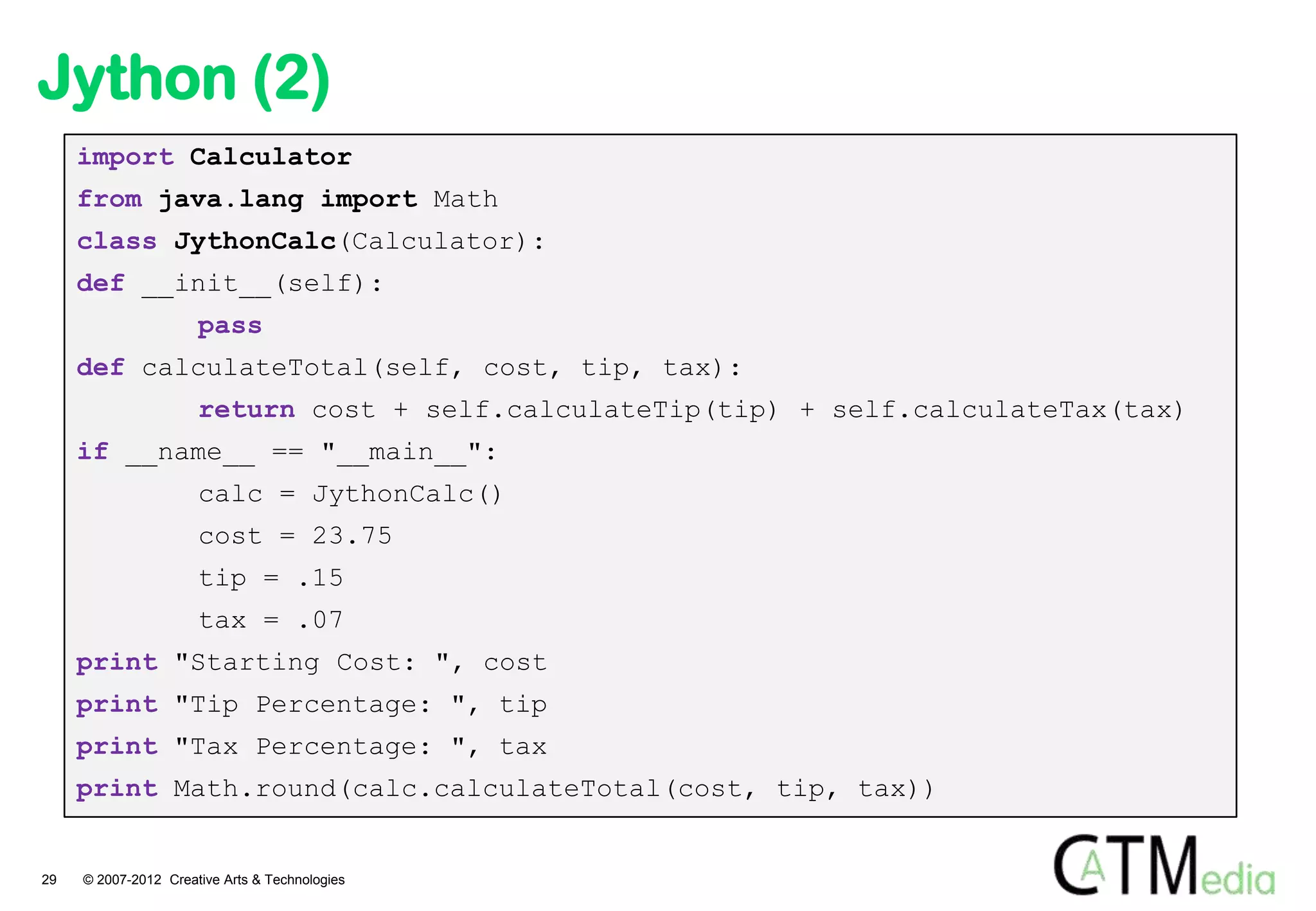 Jython (2)
     import Calculator
     from java.lang import Math
     class JythonCalc(Calculator):
     def __init__(self):
                      pass
     def calculateTotal(self, cost, tip, tax):
                      return cost + self.calculateTip(tip) + self.calculateTax(tax)
     if __name__ == "__main__":
                      calc = JythonCalc()
                      cost = 23.75
                      tip = .15
                      tax = .07
     print "Starting Cost: ", cost
     print "Tip Percentage: ", tip
     print "Tax Percentage: ", tax
     print Math.round(calc.calculateTotal(cost, tip, tax))


29   © 2007-2012 Creative Arts & Technologies
 
