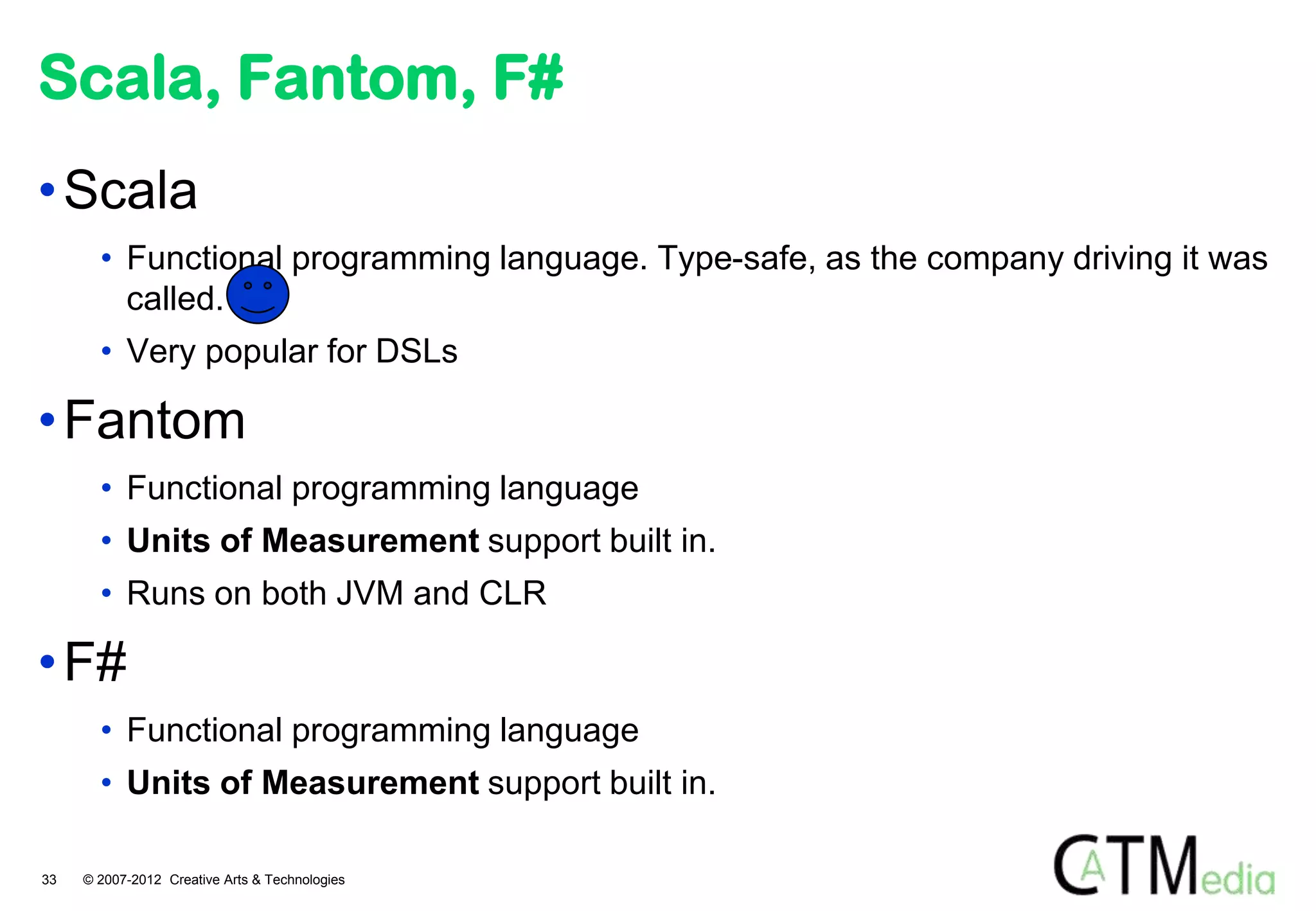 Scala, Fantom, F#
• Scala
       • Functional programming language. Type-safe, as the company driving it was
         called.
       • Very popular for DSLs

• Fantom
       • Functional programming language
       • Units of Measurement support built in.
       • Runs on both JVM and CLR

• F#
       • Functional programming language
       • Units of Measurement support built in.

33   © 2007-2012 Creative Arts & Technologies
 