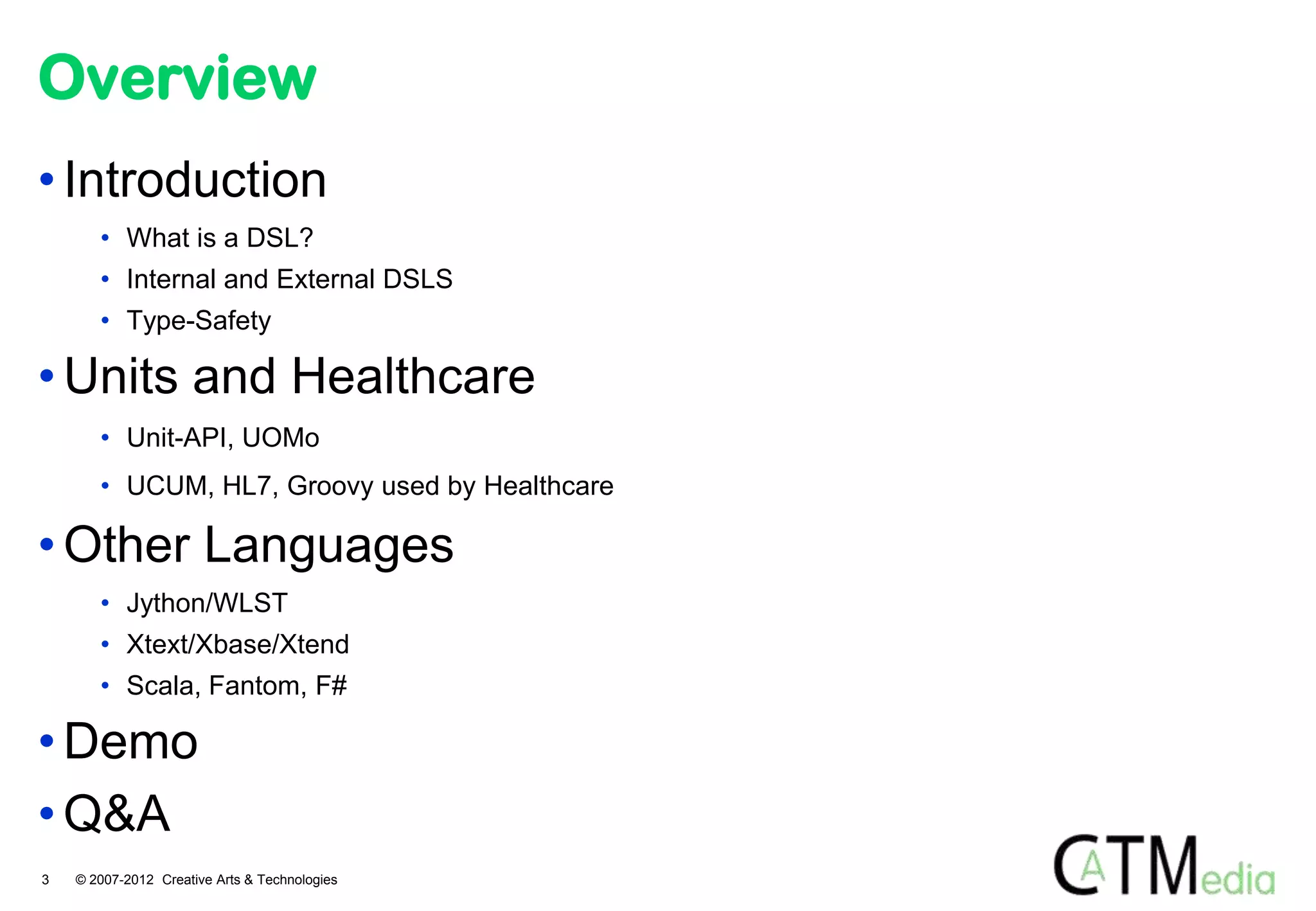 Overview
• Introduction
       • What is a DSL?
       • Internal and External DSLS
       • Type-Safety

• Units and Healthcare
       • Unit-API, UOMo
       • UCUM, HL7, Groovy used by Healthcare

• Other Languages
       • Jython/WLST
       • Xtext/Xbase/Xtend
       • Scala, Fantom, F#

• Demo
• Q&A
3   © 2007-2012 Creative Arts & Technologies
 