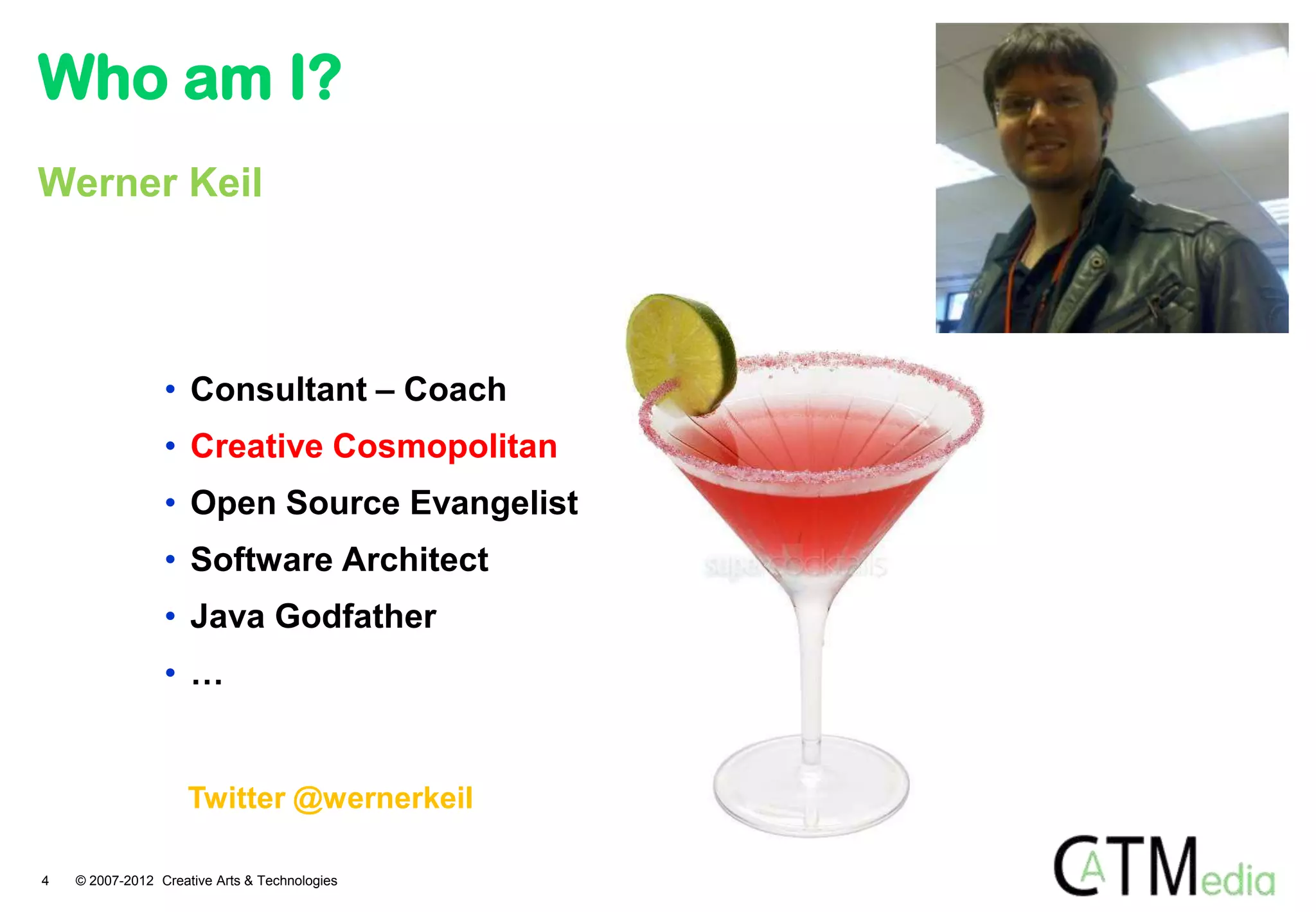 Who am I?
Werner Keil




                 • Consultant – Coach
                 • Creative Cosmopolitan
                 • Open Source Evangelist
                 • Software Architect
                 • Java Godfather
                 • …


                     Twitter @wernerkeil

4   © 2007-2012 Creative Arts & Technologies
 