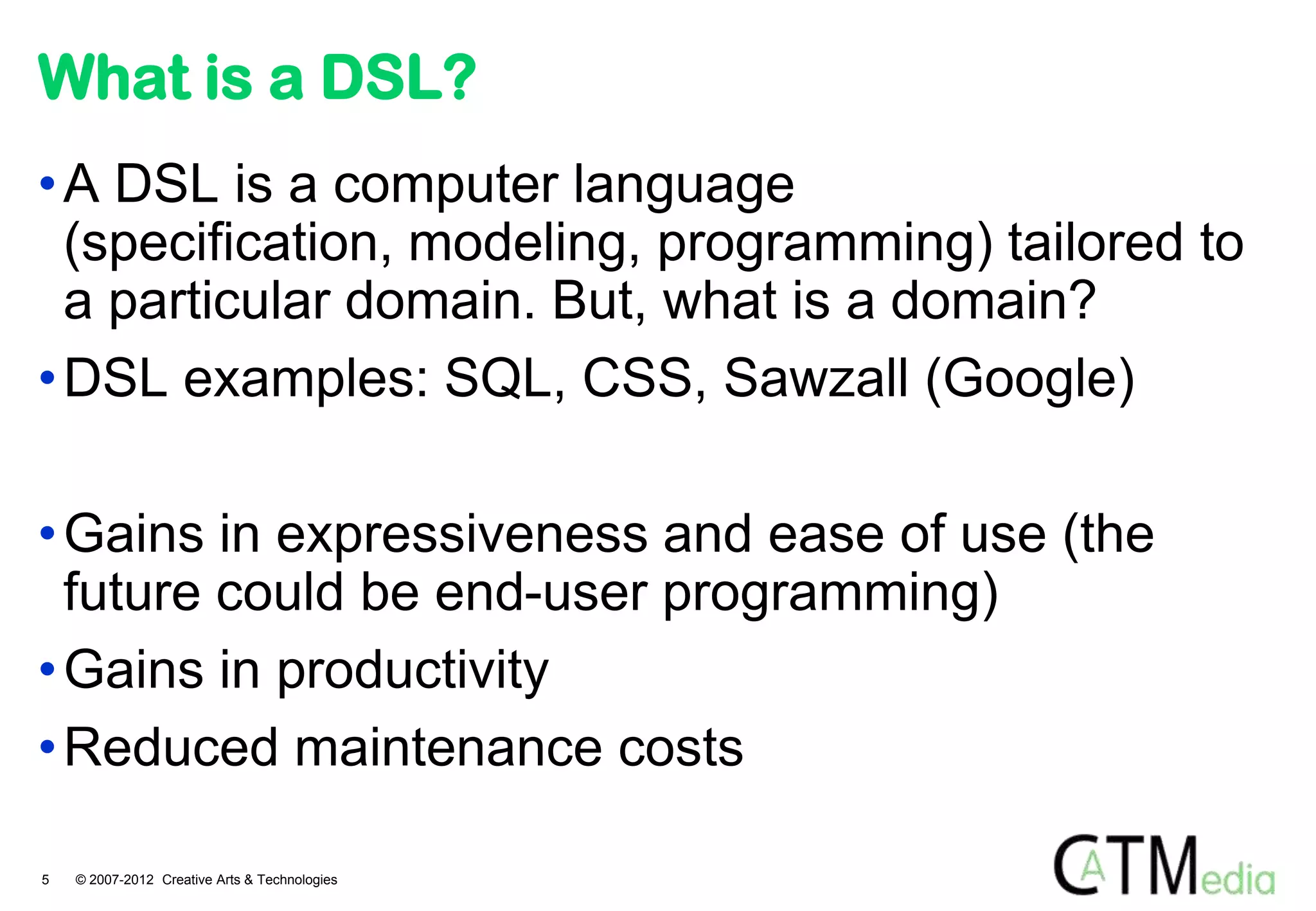 What is a DSL?
• A DSL is a computer language
  (specification, modeling, programming) tailored to
  a particular domain. But, what is a domain?
• DSL examples: SQL, CSS, Sawzall (Google)

• Gains in expressiveness and ease of use (the
  future could be end-user programming)
• Gains in productivity
• Reduced maintenance costs

5   © 2007-2012 Creative Arts & Technologies
 