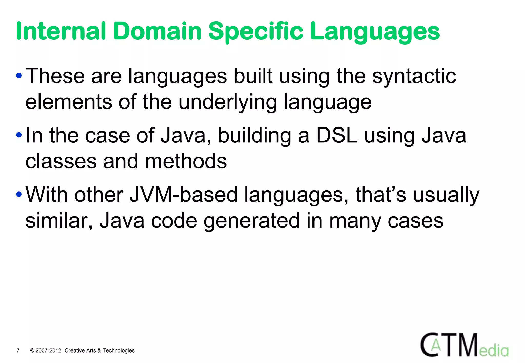 Internal Domain Specific Languages
• These are languages built using the syntactic
  elements of the underlying language
• In the case of Java, building a DSL using Java
  classes and methods
• With other JVM-based languages, that’s usually
  similar, Java code generated in many cases




7   © 2007-2012 Creative Arts & Technologies
 