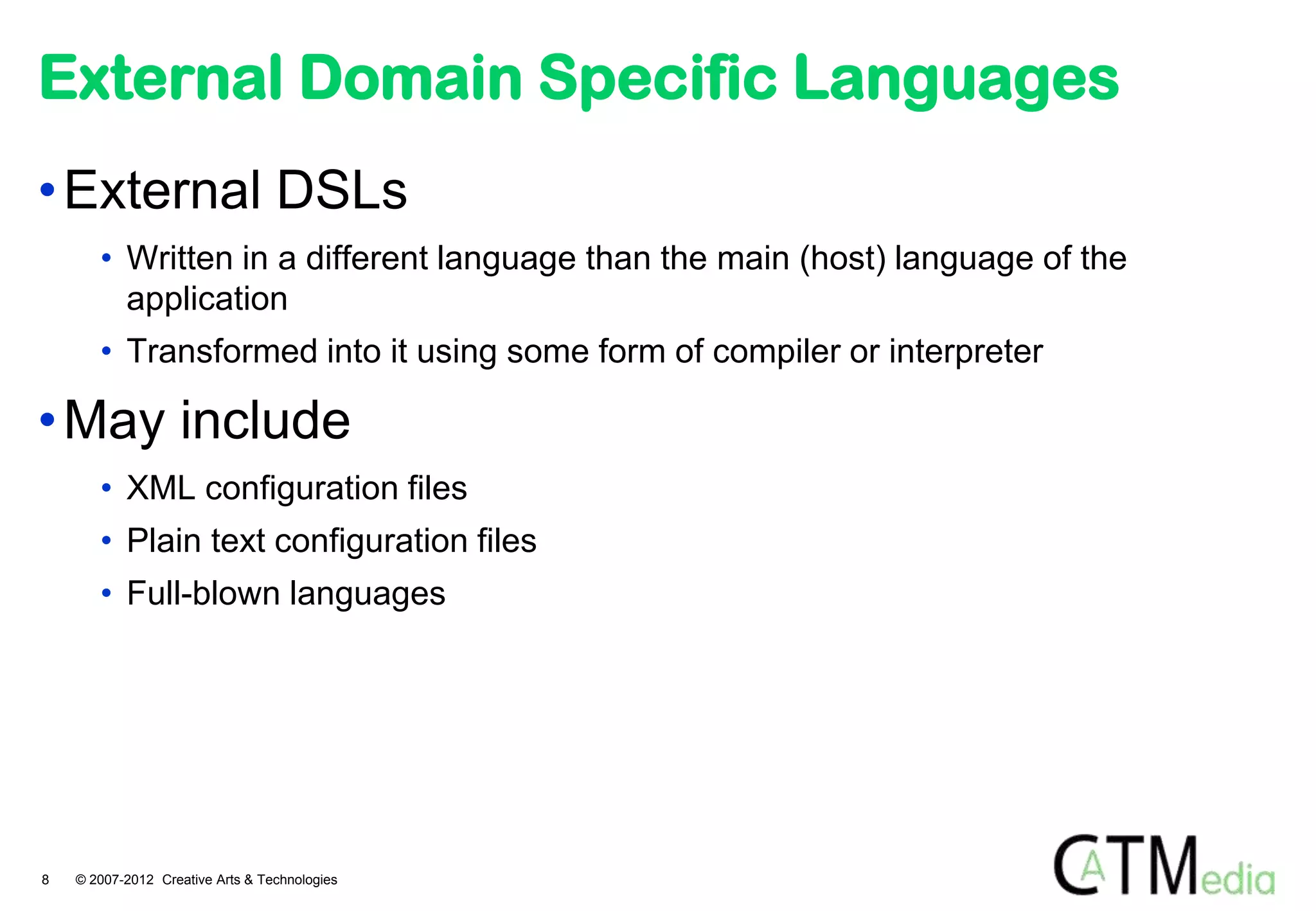 External Domain Specific Languages
• External DSLs
       • Written in a different language than the main (host) language of the
         application
       • Transformed into it using some form of compiler or interpreter

• May include
       • XML configuration files
       • Plain text configuration files
       • Full-blown languages




8   © 2007-2012 Creative Arts & Technologies
 