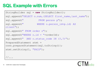 SQL Example with Errors
     StringBuilder sql = new StringBuilder();
     sql.append("SELECT o.sum,(SELECT first_name,last_name");
     sql.append("                                       FROM person p");
     sql.append("                                      WHERE o.person_id=p.id) AS
     client");
     sql.append(" FROM order o");
     sql.append("WHERE o.id = "+orderId);
     sql.append("                               AND o.status_code IN (?,?)");
     PreparedStatement stmt =
     conn.prepareStatement(sql.toString());
     stmt.setString(1, "PAID");


     //...

19   © 2007-2012 Creative Arts & Technologies
 