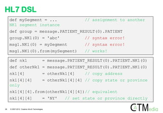 HL7 DSL
     def mySegment = ...                                    // assignment to another
     NK1 segment instance
     def group = message.PATIENT_RESULT(0).PATIENT
     group.NK1(0) = 'abc'                                   // syntax error!
     msg1.NK1(0) = mySegment                                // syntax error!
     msg1.NK1(0).from(mySegment)                            // works!

     def nk1                                = message.PATIENT_RESULT(0).PATIENT.NK1(0)
     def otherNk1 = message.PATIENT_RESULT(0).PATIENT.NK1(0)
     nk1[4]                                 = otherNk1[4]    // copy address
     nk1[4][4]                              = otherNk1[4][4] // copy state or province
     only
     nk1[4][4].from(otherNk1[4][4])// equivalent
     nk1[4][4]                              = 'NY'   // set state or province directly

26   © 2007-2012 Creative Arts & Technologies
 