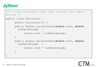 Jython
     /** * Java calculator class that contains two simple
     methods */
     public class Calculator {
                      public Calculator(){ }
                      public double calculateTip(double cost, double
                        tipPercentage) {
                                         return cost * tipPercentage;
                      }
                      public double calculateTax(double cost, double
                        taxPercentage) {
                                         return cost * taxPercentage;
                      }
     }


28   © 2007-2012 Creative Arts & Technologies
 