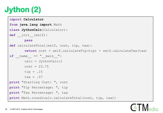 Jython (2)
     import Calculator
     from java.lang import Math
     class JythonCalc(Calculator):
     def __init__(self):
                      pass
     def calculateTotal(self, cost, tip, tax):
                      return cost + self.calculateTip(tip) + self.calculateTax(tax)
     if __name__ == "__main__":
                      calc = JythonCalc()
                      cost = 23.75
                      tip = .15
                      tax = .07
     print "Starting Cost: ", cost
     print "Tip Percentage: ", tip
     print "Tax Percentage: ", tax
     print Math.round(calc.calculateTotal(cost, tip, tax))


29   © 2007-2012 Creative Arts & Technologies
 