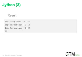 Jython (3)

          Result
     Starting Cost: 23.75
     Tip Percentage: 0.15
     Tax Percentage: 0.07
     29




30   © 2007-2012 Creative Arts & Technologies
 