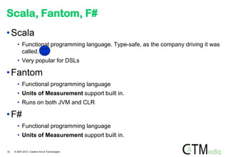 Scala, Fantom, F#
• Scala
       • Functional programming language. Type-safe, as the company driving it was
         called.
       • Very popular for DSLs

• Fantom
       • Functional programming language
       • Units of Measurement support built in.
       • Runs on both JVM and CLR

• F#
       • Functional programming language
       • Units of Measurement support built in.

33   © 2007-2012 Creative Arts & Technologies
 