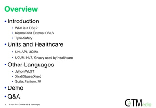 Overview
• Introduction
       • What is a DSL?
       • Internal and External DSLS
       • Type-Safety

• Units and Healthcare
       • Unit-API, UOMo
       • UCUM, HL7, Groovy used by Healthcare

• Other Languages
       • Jython/WLST
       • Xtext/Xbase/Xtend
       • Scala, Fantom, F#

• Demo
• Q&A
3   © 2007-2012 Creative Arts & Technologies
 