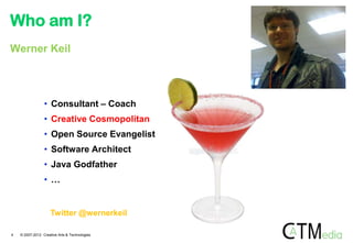 Who am I?
Werner Keil




                 • Consultant – Coach
                 • Creative Cosmopolitan
                 • Open Source Evangelist
                 • Software Architect
                 • Java Godfather
                 • …


                     Twitter @wernerkeil

4   © 2007-2012 Creative Arts & Technologies
 
