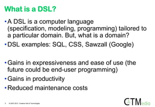 What is a DSL?
• A DSL is a computer language
  (specification, modeling, programming) tailored to
  a particular domain. But, what is a domain?
• DSL examples: SQL, CSS, Sawzall (Google)

• Gains in expressiveness and ease of use (the
  future could be end-user programming)
• Gains in productivity
• Reduced maintenance costs

5   © 2007-2012 Creative Arts & Technologies
 