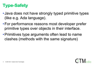 Type-Safety
• Java does not have strongly typed primitive types
  (like e.g. Ada language).
• For performance reasons most developer prefer
  primitive types over objects in their interface.
• Primitives type arguments often lead to name
  clashes (methods with the same signature)




9   © 2007-2012 Creative Arts & Technologies
 