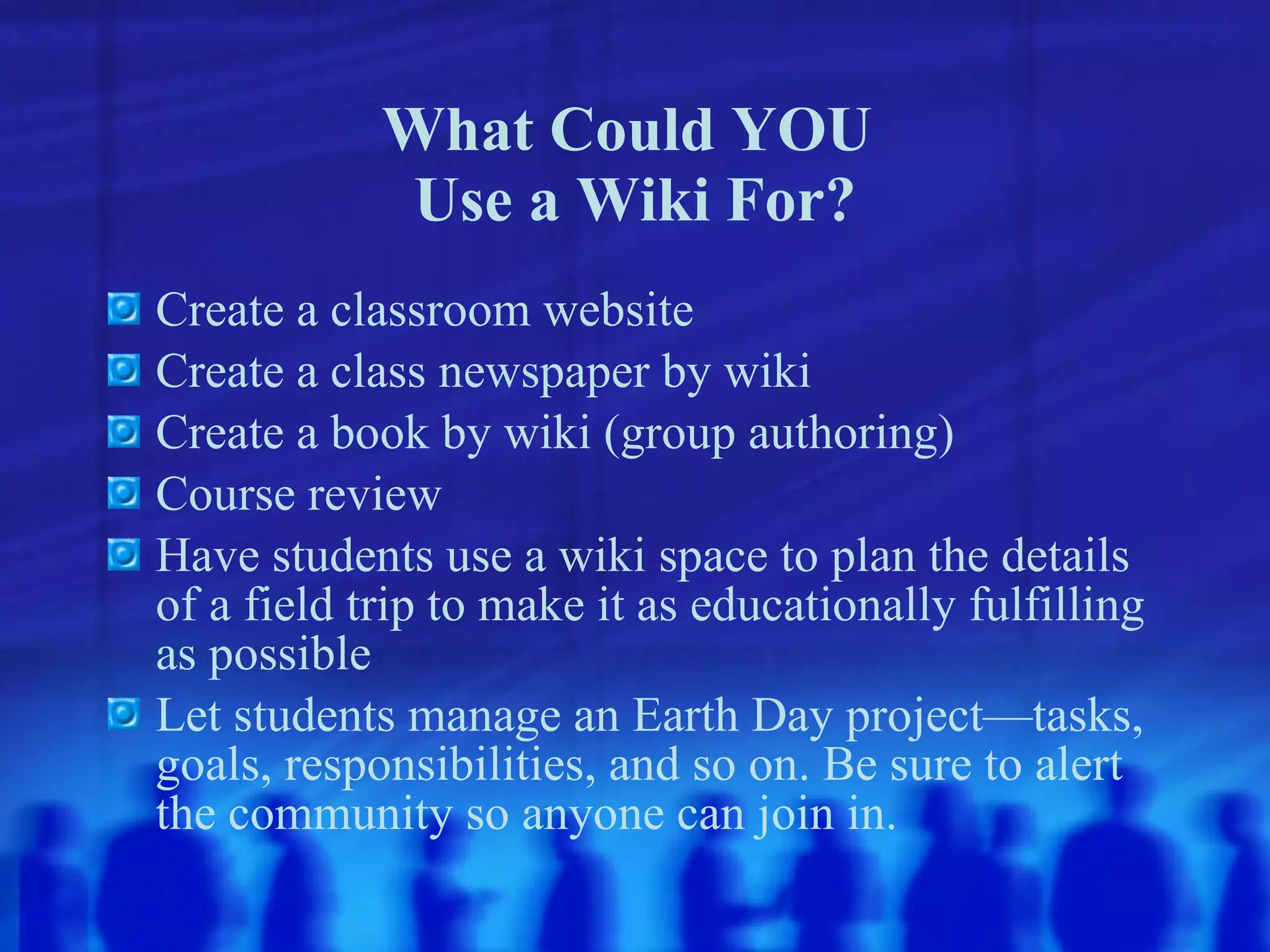 What Could YOU  Use a Wiki For? Create a classroom website Create a class newspaper by wiki Create a book by wiki (group authoring) Course review Have students use a wiki space to plan the details of a field trip to make it as educationally fulfilling as possible Let students manage an Earth Day project—tasks, goals, responsibilities, and so on. Be sure to alert the community so anyone can join in. 
