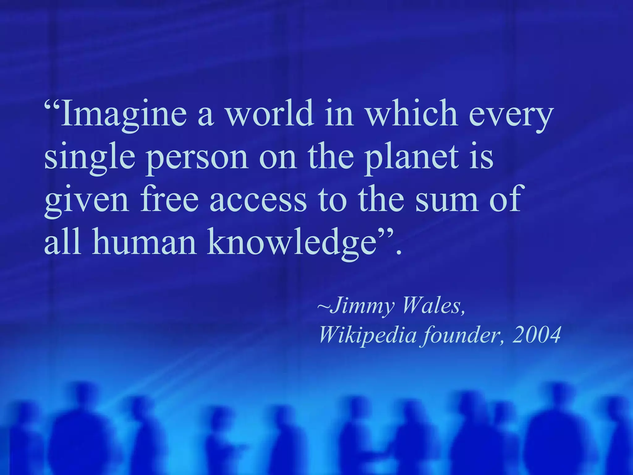 “ Imagine a world in which every single person on the planet is given free access to the sum of all human knowledge”.   ~Jimmy Wales,  Wikipedia founder, 2004 