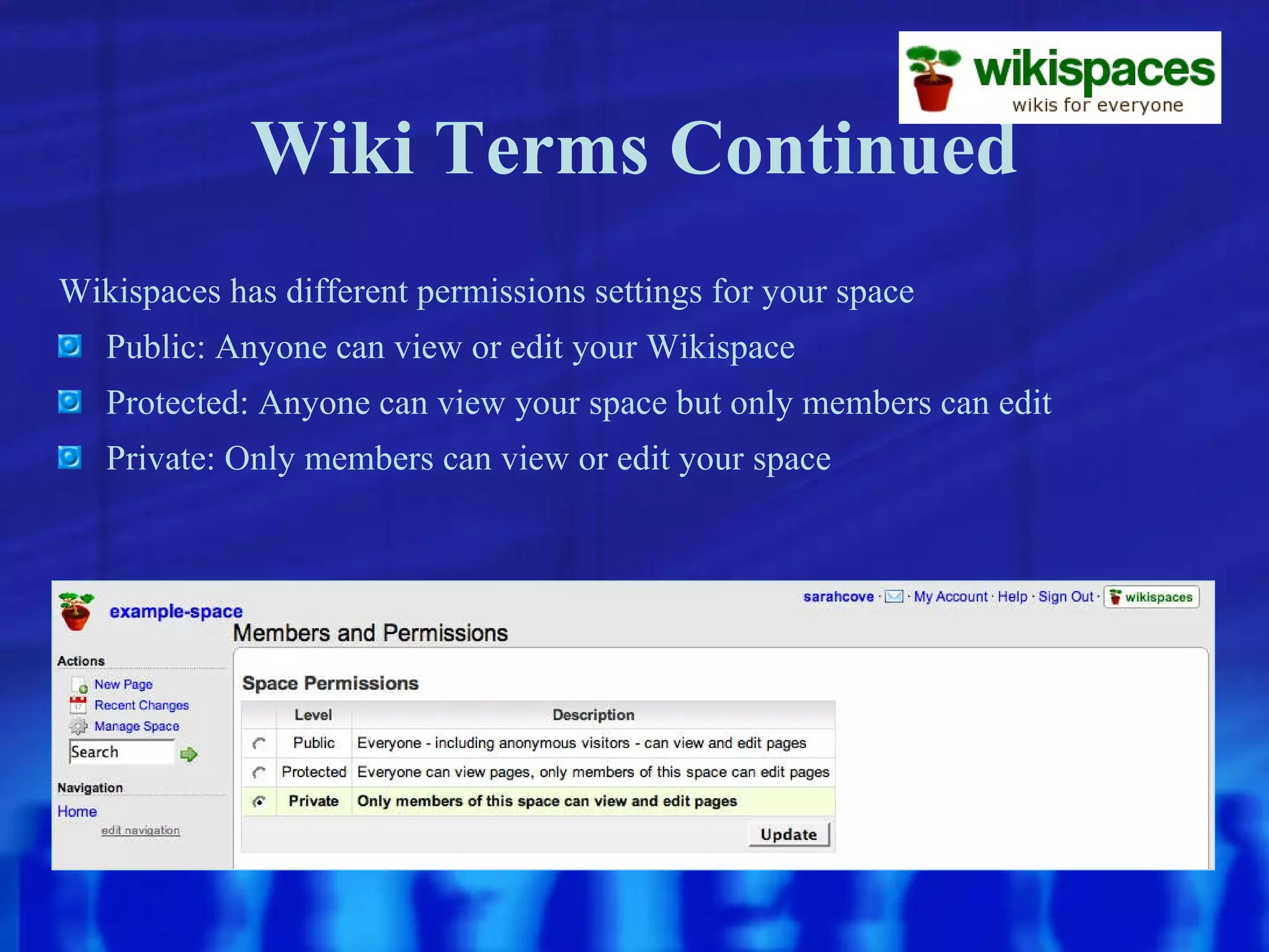 Wiki Terms Continued Wikispaces has different permissions settings for your space Public: Anyone can view or edit your Wikispace Protected: Anyone can view your space but only members can edit Private: Only members can view or edit your space 