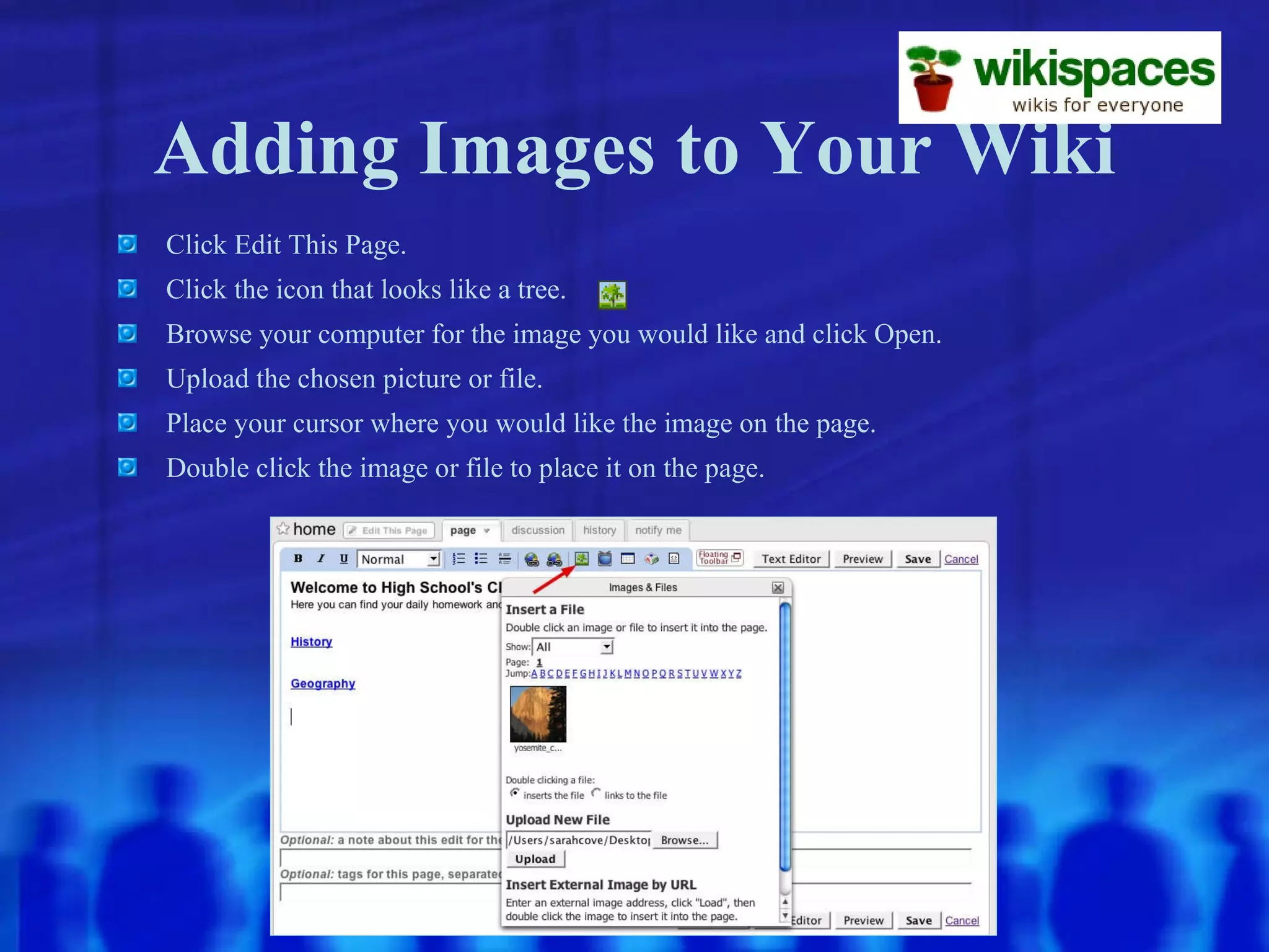 Adding Images to Your Wiki Click Edit This Page. Click the icon that looks like a tree. Browse your computer for the image you would like and click Open. Upload the chosen picture or file. Place your cursor where you would like the image on the page. Double click the image or file to place it on the page. 