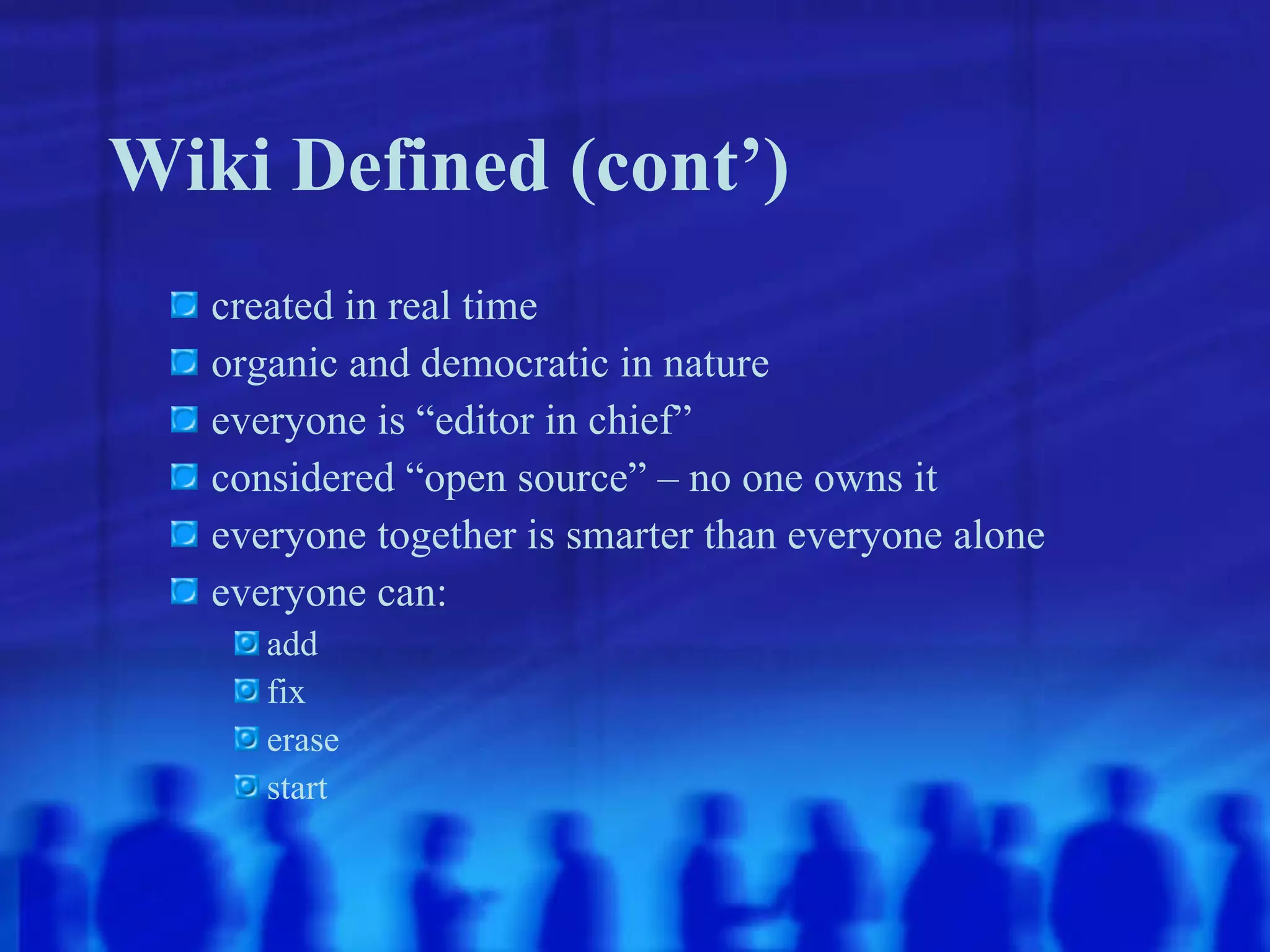 Wiki Defined (cont’) created in real time organic and democratic in nature everyone is “editor in chief” considered “open source” – no one owns it everyone together is smarter than everyone alone everyone can: add fix erase start 