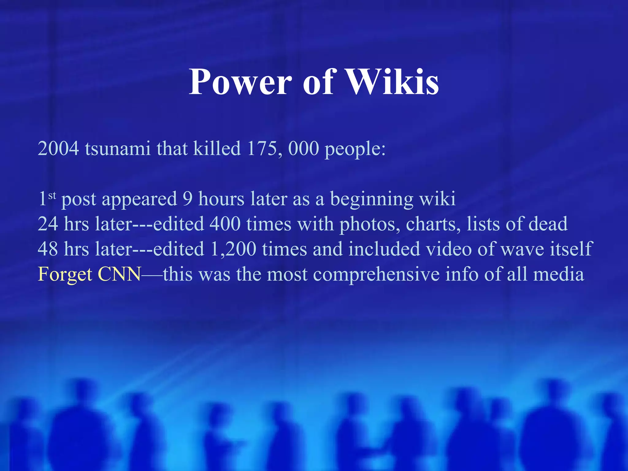 Power of Wikis 2004 tsunami that killed 175, 000 people: 1 st  post appeared 9 hours later as a beginning wiki 24 hrs later---edited 400 times with photos, charts, lists of dead 48 hrs later---edited 1,200 times and included video of wave itself Forget   CNN —this was the most comprehensive info of all media 