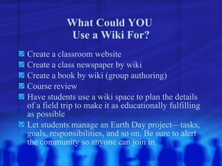 What Could YOU  Use a Wiki For? Create a classroom website Create a class newspaper by wiki Create a book by wiki (group authoring) Course review Have students use a wiki space to plan the details of a field trip to make it as educationally fulfilling as possible Let students manage an Earth Day project—tasks, goals, responsibilities, and so on. Be sure to alert the community so anyone can join in. 