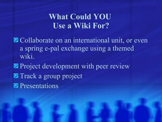 What Could YOU  Use a Wiki For? Collaborate on an international unit, or even a spring e-pal exchange using a themed wiki. Project development with peer review Track a group project Presentations   