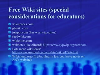 Free Wiki sites (special considerations for educators) wikispaces.com pbwiki.com jotspot.com (has wysiwig editor) seedwiki.com wikicities.com webnote (like eBoard)  http://www.aypwip.org/webnote Lots more wiki tools:  http://www.usemod.com/cgi-bin/wiki.pl?SiteList Wikialong.org (firefox plug-in lets you leave notes on ANY website) 