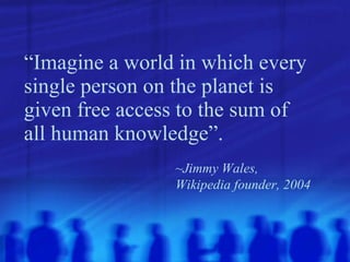“ Imagine a world in which every single person on the planet is given free access to the sum of all human knowledge”.   ~Jimmy Wales,  Wikipedia founder, 2004 