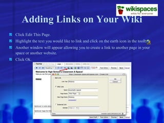 Adding Links on Your Wiki Click Edit This Page. Highlight the text you would like to link and click on the earth icon in the toolbar. Another window will appear allowing you to create a link to another page in your space or another website. Click Ok. 