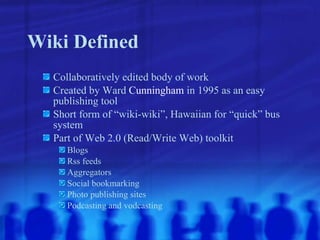 Wiki Defined Collaboratively edited body of work Created by Ward  Cunningham  in 1995 as an easy publishing tool Short form of “wiki-wiki”, Hawaiian for “quick” bus system Part of Web 2.0 (Read/Write Web) toolkit Blogs Rss feeds Aggregators Social bookmarking Photo publishing sites Podcasting and vodcasting 